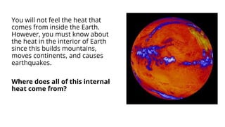 You will not feel the heat that
comes from inside the Earth.
However, you must know about
the heat in the interior of Earth
since this builds mountains,
moves continents, and causes
earthquakes.
Where does all of this internal
heat come from?
 