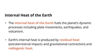 • The internal heat of the Earth fuels the planet’s dynamic
processes including plate movements, earthquakes, and
volcanism.
• Earth’s internal heat is produced by residual heat
(extraterrestrial impacts and gravitational contraction) and
radiogenic heat.
Internal Heat of the Earth
 