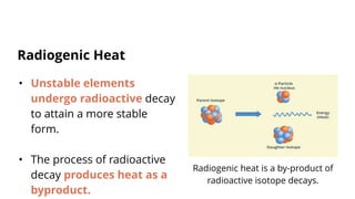 • Unstable elements
undergo radioactive decay
to attain a more stable
form.
• The process of radioactive
decay produces heat as a
byproduct.
Radiogenic Heat
Radiogenic heat is a by-product of
radioactive isotope decays.
 