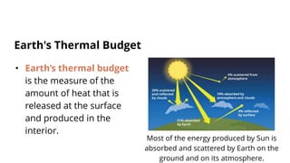 • Earth’s thermal budget
is the measure of the
amount of heat that is
released at the surface
and produced in the
interior.
Earth's Thermal Budget
Most of the energy produced by Sun is
absorbed and scattered by Earth on the
ground and on its atmosphere.
 
