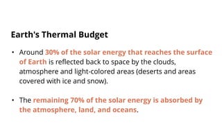 • Around 30% of the solar energy that reaches the surface
of Earth is reflected back to space by the clouds,
atmosphere and light-colored areas (deserts and areas
covered with ice and snow).
• The remaining 70% of the solar energy is absorbed by
the atmosphere, land, and oceans.
Earth's Thermal Budget
 
