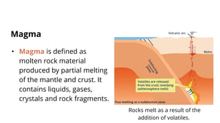 • Magma is defined as
molten rock material
produced by partial melting
of the mantle and crust. It
contains liquids, gases,
crystals and rock fragments.
Magma
Rocks melt as a result of the
addition of volatiles.
 