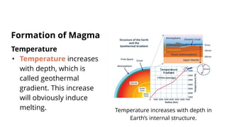 Temperature
• Temperature increases
with depth, which is
called geothermal
gradient. This increase
will obviously induce
melting.
Formation of Magma
Temperature increases with depth in
Earth’s internal structure.
 