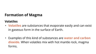 Volatiles
• Volatiles are substances that evaporate easily and can exist
in gaseous form in the surface of Earth.
• Examples of this kind of substances are water and carbon
dioxide. When volatiles mix with hot mantle rock, magma
forms.
Formation of Magma
 