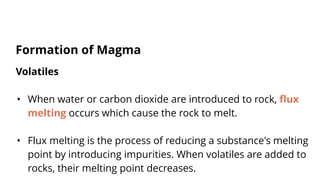 Volatiles
• When water or carbon dioxide are introduced to rock, flux
melting occurs which cause the rock to melt.
• Flux melting is the process of reducing a substance's melting
point by introducing impurities. When volatiles are added to
rocks, their melting point decreases.
Formation of Magma
 