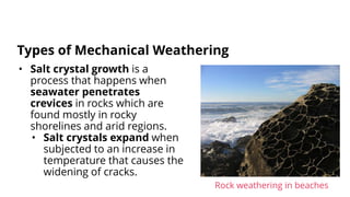 • Salt crystal growth is a
process that happens when
seawater penetrates
crevices in rocks which are
found mostly in rocky
shorelines and arid regions.
• Salt crystals expand when
subjected to an increase in
temperature that causes the
widening of cracks.
Types of Mechanical Weathering
Rock weathering in beaches
 