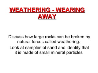 WEATHERING - WEARING AWAY Discuss how large rocks can be broken by natural forces called weathering.  Look at samples of sand and identify that it is made of small mineral particles  