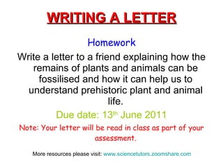 WRITING A LETTER Homework Write a letter to a friend explaining how the remains of plants and animals can be fossilised and how it can help us to understand prehistoric plant and animal life. Due date: 13 th  June 2011 Note: Your letter will be read in class as part of your assessment. More resources please visit:  www.sciencetutors.zoomshare.com   