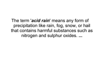 The term ' acid rain ' means any form of precipitation like rain, fog, snow, or hail that contains harmful substances such as nitrogen and sulphur oxides.  ... 