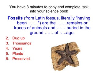You have 3 minutes to copy and complete task into your science book Fossils  (from Latin fossus, literally "having been … …") are the …….remains or traces of animals and …… buried in the ground …… of …..ago. Dug up Thousands Years Plants Preserved 