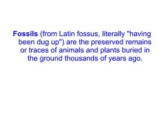 Fossils  (from Latin fossus, literally "having been dug up") are the preserved remains or traces of animals and plants buried in the ground thousands of years ago. 
