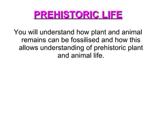 PREHISTORIC LIFE You will understand how plant and animal remains can be fossilised and how this allows understanding of prehistoric plant and animal life. 