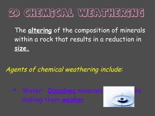 The altering of the composition of minerals
within a rock that results in a reduction in
size.
Agents of chemical weathering include:
 Water: Dissolves minerals out of rocks
making them weaker
2) Chemical weathering
 