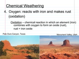 Chemical Weathering
4. Oxygen: reacts with iron and makes rust
(oxidation)
Oxidation – chemical reaction in which an element (iron)
combines with oxygen to form an oxide (rust),
rust = iron oxide
Palo Duro Canyon, Texas

Monument Valley, Utah.

 