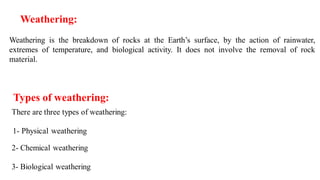 Weathering:
Weathering is the breakdown of rocks at the Earth’s surface, by the action of rainwater,
extremes of temperature, and biological activity. It does not involve the removal of rock
material.
 