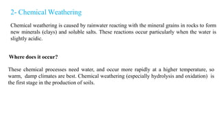 2- Chemical Weathering
Chemical weathering is caused by rainwater reacting with the mineral grains in rocks to form
new minerals (clays) and soluble salts. These reactions occur particularly when the water is
slightly acidic.
Where does it occur?
These chemical processes need water, and occur more rapidly at a higher temperature, so
warm, damp climates are best. Chemical weathering (especially hydrolysis and oxidation) is
the first stage in the production of soils.
 