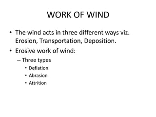 WORK OF WIND
• The wind acts in three different ways viz.
Erosion, Transportation, Deposition.
• Erosive work of wind:
– Three types
• Deflation
• Abrasion
• Attrition
 