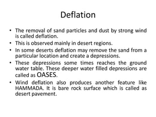 Deflation
• The removal of sand particles and dust by strong wind
is called deflation.
• This is observed mainly in desert regions.
• In some deserts deflation may remove the sand from a
particular location and create a depressions.
• These depressions some times reaches the ground
water table. These deeper water filled depressions are
called as OASES.
• Wind deflation also produces another feature like
HAMMADA. It is bare rock surface which is called as
desert pavement.
 