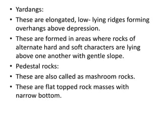 • Yardangs:
• These are elongated, low- lying ridges forming
overhangs above depression.
• These are formed in areas where rocks of
alternate hard and soft characters are lying
above one another with gentle slope.
• Pedestal rocks:
• These are also called as mashroom rocks.
• These are flat topped rock masses with
narrow bottom.
 