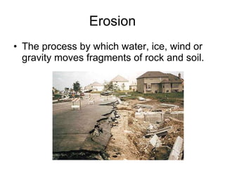 Erosion The process by which water, ice, wind or gravity moves fragments of rock and soil. 