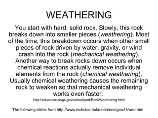 WEATHERING 
You start with hard, solid rock. Slowly, this rock 
breaks down into smaller pieces (weathering). Most 
of the time, this breakdown occurs when other small 
pieces of rock driven by water, gravity, or wind 
crash into the rock (mechanical weathering). 
Another way to break rocks down occurs when 
chemical reactions actually remove individual 
elements from the rock (chemical weathering). 
Usually chemical weathering causes the remaining 
rock to weaken so that mechanical weathering 
works even faster. 
http://education.usgs.gov/schoolyard/RockWeathering.html 
The following slides from http://www.nicholas.duke.edu/eos/geo41/wea.htm 
 