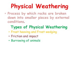 Physical Weathering 
• Process by which rocks are broken 
down into smaller pieces by external 
conditions. 
Types of Physical Weathering 
• Frost heaving and Frost wedging 
• Friction and impact 
• Burrowing of animals 
 
