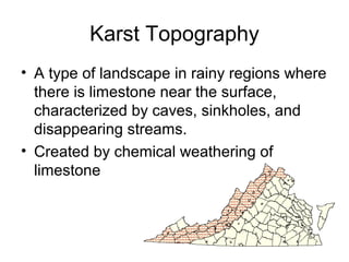 Karst Topography 
• A type of landscape in rainy regions where 
there is limestone near the surface, 
characterized by caves, sinkholes, and 
disappearing streams. 
• Created by chemical weathering of 
limestone 
 