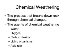 Chemical Weathering 
• The process that breaks down rock 
through chemical changes. 
• The agents of chemical weathering 
– Water 
– Oxygen 
– Carbon dioxide 
– Living organisms 
– Acid rain 
 