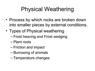 Physical Weathering 
• Process by which rocks are broken down 
into smaller pieces by external conditions. 
• Types of Physical weathering 
– Frost heaving and Frost wedging 
– Plant roots 
– Friction and impact 
– Burrowing of animals 
– Temperature changes 
 