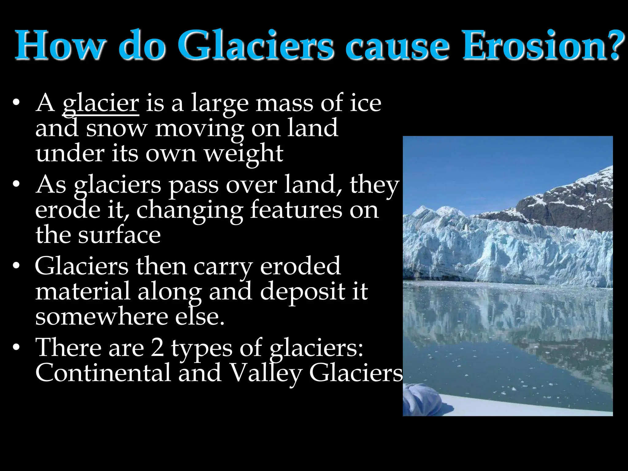 How do Glaciers cause Erosion?
• A glacier is a large mass of ice
and snow moving on land
under its own weight
• As glaciers pass over land, they
erode it, changing features on
the surface
• Glaciers then carry eroded
material along and deposit it
somewhere else.
• There are 2 types of glaciers:
Continental and Valley Glaciers
 
