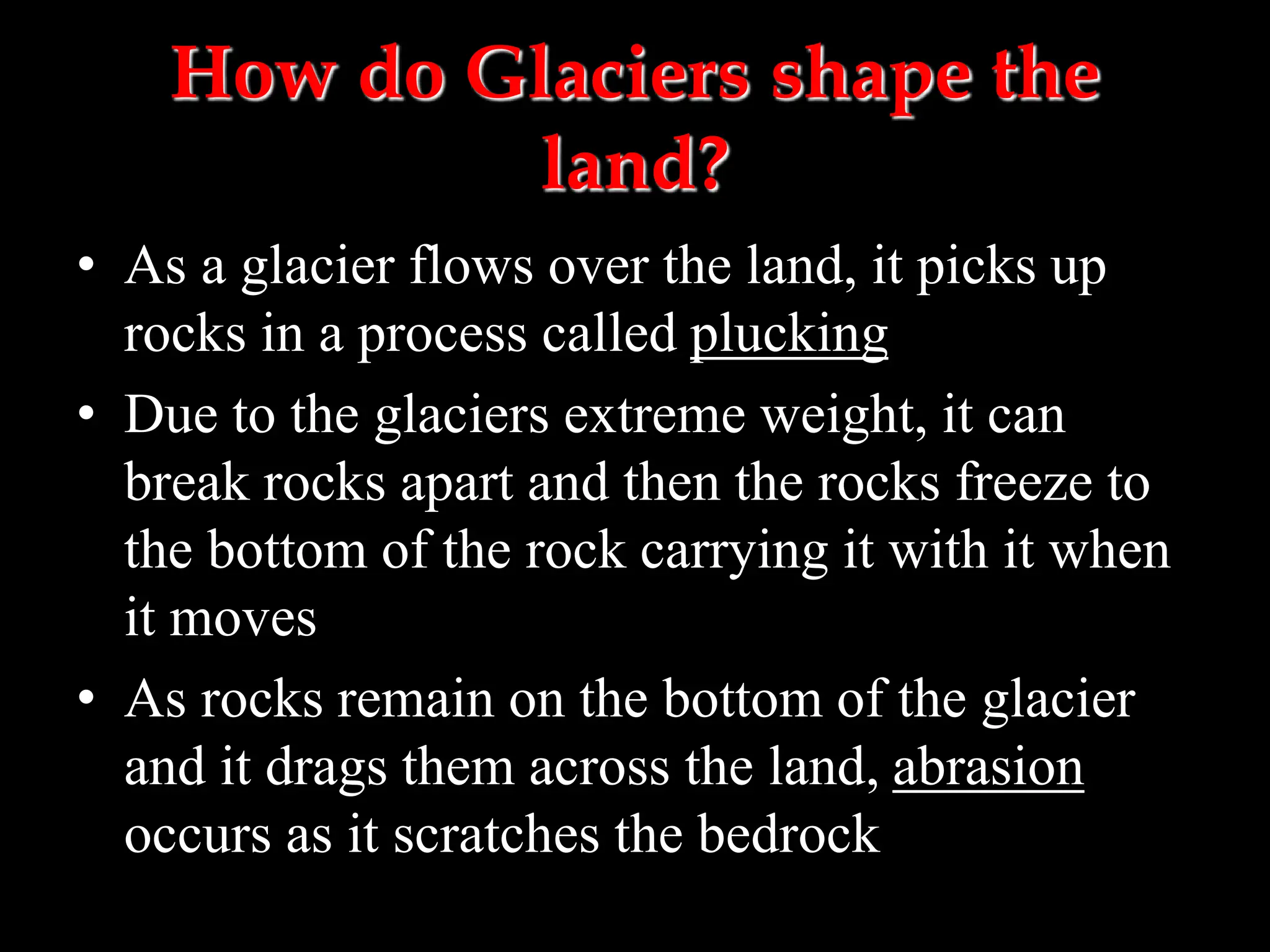 How do Glaciers shape the
land?
• As a glacier flows over the land, it picks up
rocks in a process called plucking
• Due to the glaciers extreme weight, it can
break rocks apart and then the rocks freeze to
the bottom of the rock carrying it with it when
it moves
• As rocks remain on the bottom of the glacier
and it drags them across the land, abrasion
occurs as it scratches the bedrock
 