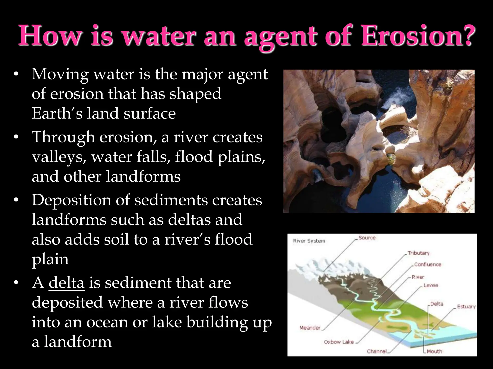 How is water an agent of Erosion?
• Moving water is the major agent
of erosion that has shaped
Earth’s land surface
• Through erosion, a river creates
valleys, water falls, flood plains,
and other landforms
• Deposition of sediments creates
landforms such as deltas and
also adds soil to a river’s flood
plain
• A delta is sediment that are
deposited where a river flows
into an ocean or lake building up
a landform
 