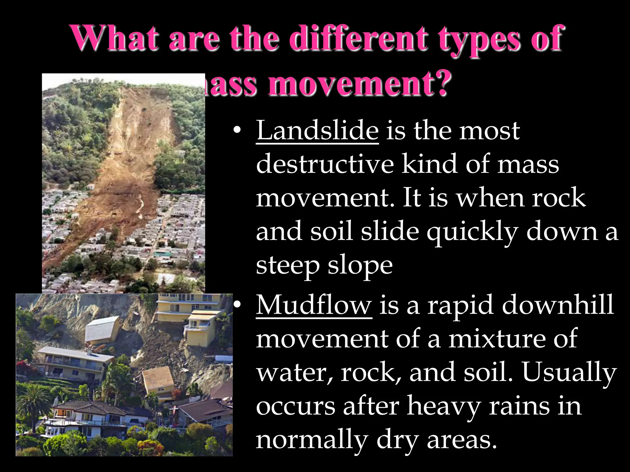 What are the different types of
mass movement?
• Landslide is the most
destructive kind of mass
movement. It is when rock
and soil slide quickly down a
steep slope
• Mudflow is a rapid downhill
movement of a mixture of
water, rock, and soil. Usually
occurs after heavy rains in
normally dry areas.
 