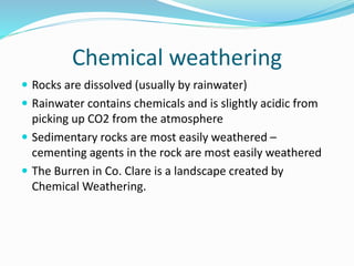 Chemical weathering
 Rocks are dissolved (usually by rainwater)
 Rainwater contains chemicals and is slightly acidic from
picking up CO2 from the atmosphere
 Sedimentary rocks are most easily weathered –
cementing agents in the rock are most easily weathered
 The Burren in Co. Clare is a landscape created by
Chemical Weathering.
 