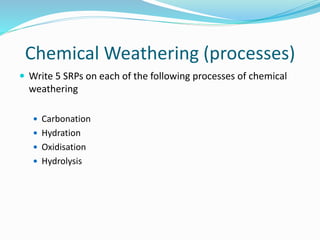 Chemical Weathering (processes)
 Write 5 SRPs on each of the following processes of chemical
weathering
 Carbonation
 Hydration
 Oxidisation
 Hydrolysis
 