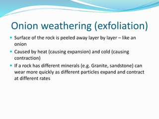 Onion weathering (exfoliation)
 Surface of the rock is peeled away layer by layer – like an
onion
 Caused by heat (causing expansion) and cold (causing
contraction)
 If a rock has different minerals (e.g. Granite, sandstone) can
wear more quickly as different particles expand and contract
at different rates
 