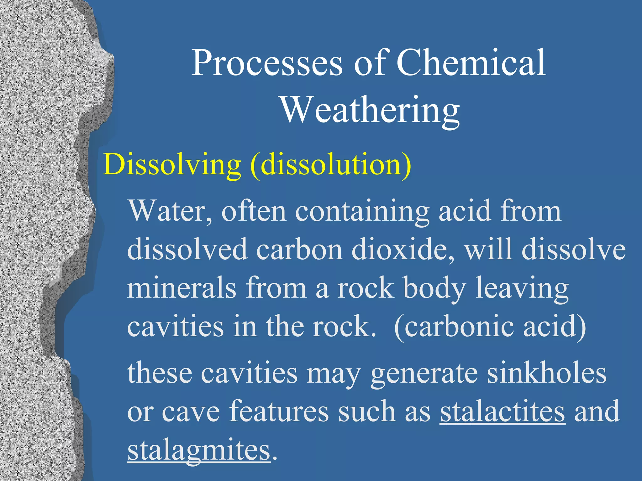 Processes of Chemical
Weathering
Dissolving (dissolution)
Water, often containing acid from
dissolved carbon dioxide, will dissolve
minerals from a rock body leaving
cavities in the rock. (carbonic acid)
these cavities may generate sinkholes
or cave features such as stalactites and
stalagmites.
 