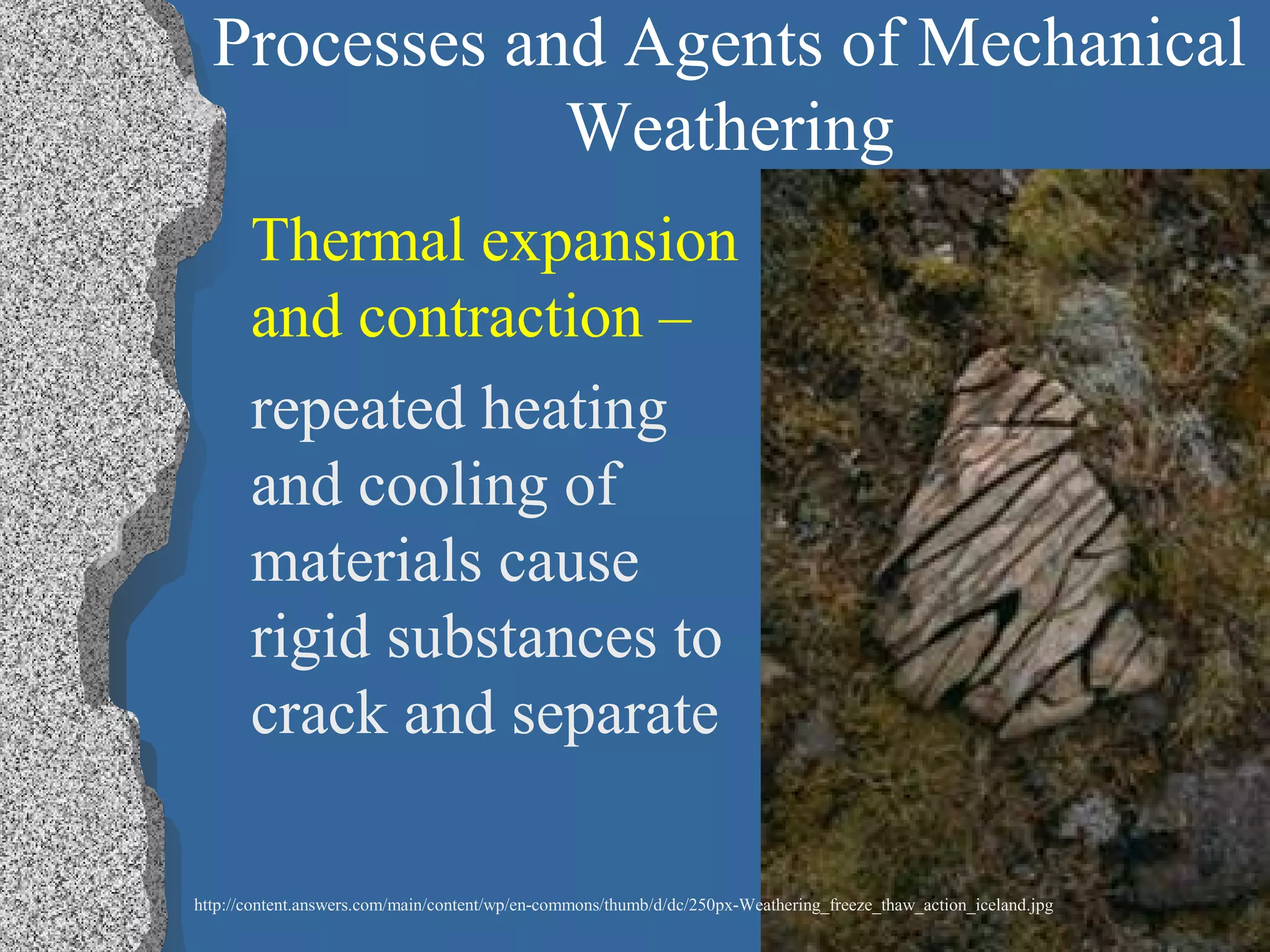 Processes and Agents of Mechanical
Weathering
Thermal expansion
and contraction –
repeated heating
and cooling of
materials cause
rigid substances to
crack and separate
http://content.answers.com/main/content/wp/en-commons/thumb/d/dc/250px-Weathering_freeze_thaw_action_iceland.jpg
 