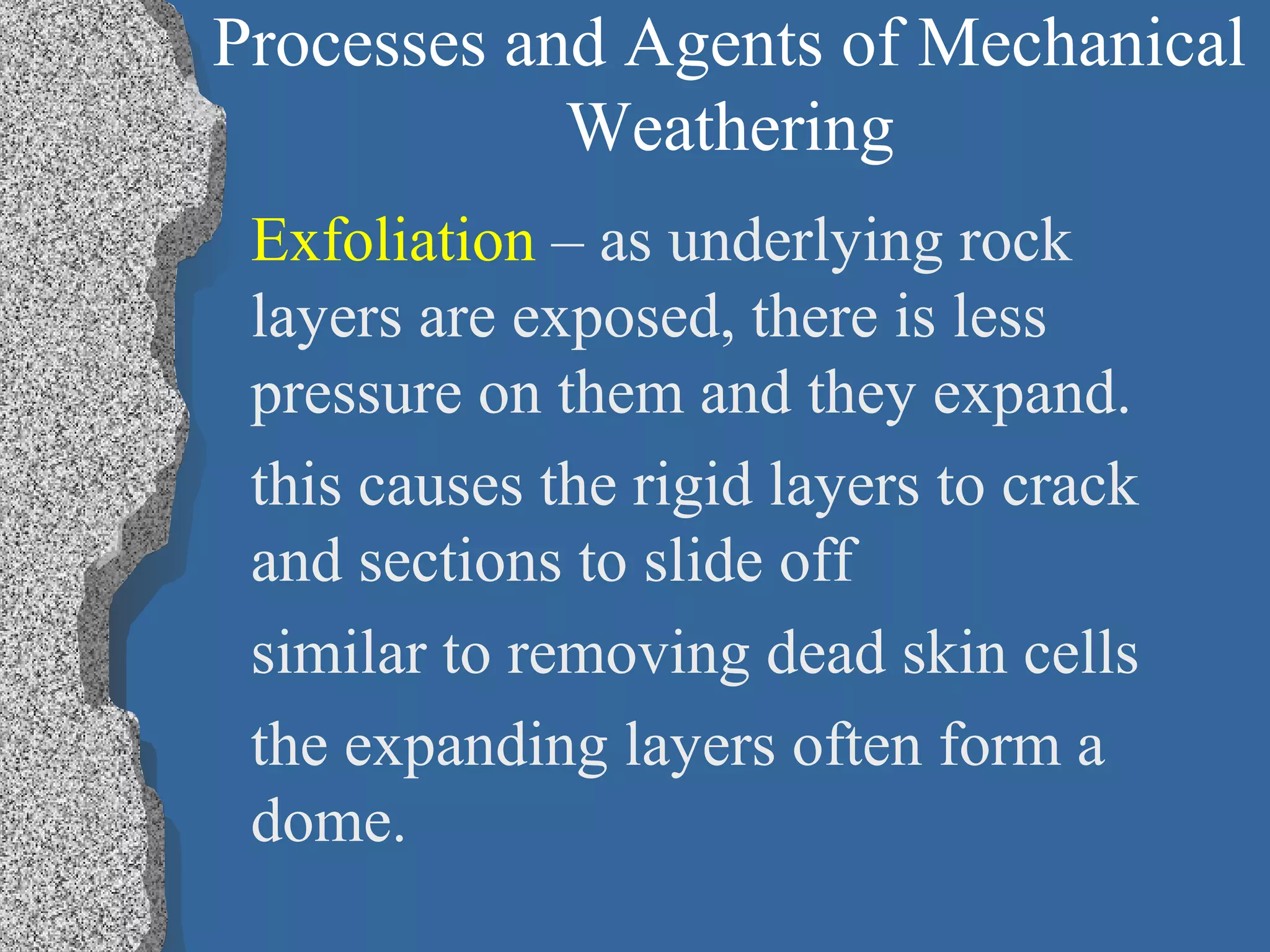 Processes and Agents of Mechanical
Weathering
Exfoliation – as underlying rock
layers are exposed, there is less
pressure on them and they expand.
this causes the rigid layers to crack
and sections to slide off
similar to removing dead skin cells
the expanding layers often form a
dome.
 
