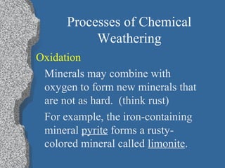 Processes of Chemical
Weathering
Oxidation
Minerals may combine with
oxygen to form new minerals that
are not as hard. (think rust)
For example, the iron-containing
mineral pyrite forms a rusty-
colored mineral called limonite.
 