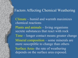Factors Affecting Chemical Weathering
Climate – humid and warmth maximizes
chemical reactions
Plants and animals – living organisms
secrete substances that react with rock
Time – longer contact means greater change
Mineral composition – some minerals are
more susceptible to change than others
Surface Area- the rate of weathering
depends on the surface area exposed.
 