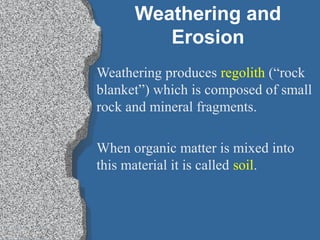 Weathering and
Erosion
Weathering produces regolith (“rock
blanket”) which is composed of small
rock and mineral fragments.
When organic matter is mixed into
this material it is called soil.
 