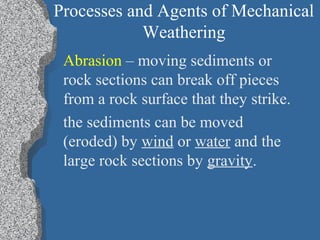 Processes and Agents of Mechanical
Weathering
Abrasion – moving sediments or
rock sections can break off pieces
from a rock surface that they strike.
the sediments can be moved
(eroded) by wind or water and the
large rock sections by gravity.
 