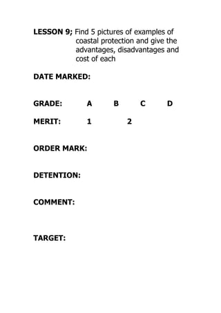 LESSON 9; Find 5 pictures of examples of
coastal protection and give the
advantages, disadvantages and
cost of each
DATE MARKED:
GRADE: A B C D
MERIT: 1 2
ORDER MARK:
DETENTION:
COMMENT:
TARGET:
 