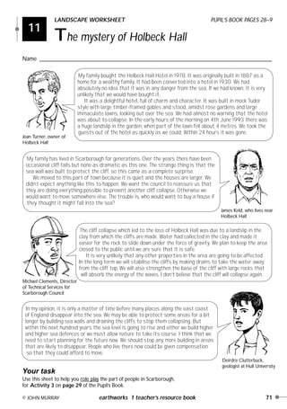 11
LANDSCAPE WORKSHEET PUPIL’S BOOK PAGES 28–9
The mystery of Holbeck Hall
Name ________________________________________________________________________________
© JOHN MURRAY earthworks 1 teacher’s resource book 71
Joan Turner, owner of
Holbeck Hall
Michael Clements, Director
of Technical Services for
Scarborough Council
James Keld, who lives near
Holbeck Hall
Deirdre Clutterbuck,
geologist at Hull University
Your task
Use this sheet to help you role play the part of people in Scarborough,
for Activity 3 on page 29 of the Pupil’s Book.
My family bought the Holbeck Hall Hotel in 1978. It was originally built in 1887 as a
home for a wealthy family. It had been converted into a hotel in 1930. We had
absolutely no idea that it was in any danger from the sea. If we had known, it is very
unlikely that we would have bought it.
It was a delightful hotel, full of charm and character. It was built in mock Tudor
style with large timber-framed gables and stood, amidst rose gardens and large
immaculate lawns, looking out over the sea. We had almost no warning that the hotel
was about to collapse. In the early hours of the morning on 4th June 1993 there was
a huge landslip in the garden, when part of the lawn fell about 4 metres. We took the
guests out of the hotel as quickly as we could. Within 24 hours it was gone.
My family has lived in Scarborough for generations. Over the years there have been
occasional cliff falls but none as dramatic as this one. The strange thing is that the
sea wall was built to protect the cliff, so this came as a complete surprise.
We moved to this part of town because it is quiet and the houses are larger. We
didn’t expect anything like this to happen. We want the council to reassure us that
they are doing everything possible to prevent another cliff collapse. Otherwise we
would want to move somewhere else. The trouble is, who would want to buy a house if
they thought it might fall into the sea?
The cliff collapse which led to the loss of Holbeck Hall was due to a landslip in the
clay from which the cliffs are made. Water had collected in the clay and made it
easier for the rock to slide down under the force of gravity. We plan to keep the area
closed to the public until we are sure that it is safe.
It is very unlikely that any other properties in the area are going to be affected.
In the long term we will stabilise the cliffs by making drains to take the water away
from the cliff top. We will also strengthen the base of the cliff with large rocks that
will absorb the energy of the waves. I don’t believe that the cliff will collapse again.
In my opinion, it is only a matter of time before many places along the east coast
of England disappear into the sea. We may be able to protect some areas for a bit
longer by building sea walls and draining the cliffs to stop them collapsing. But
within the next hundred years the sea level is going to rise and either we build higher
and higher sea defences or we must allow nature to take its course. I think that we
need to start planning for the future now. We should stop any more building in areas
that are likely to disappear. People who live there now could be given compensation
so that they could afford to move.
Earthworks 2 16/8/00 6:33 pm Page 71
 