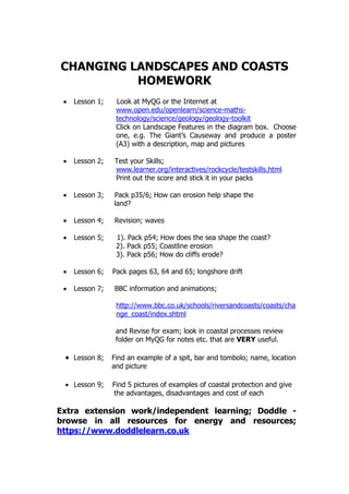 CHANGING LANDSCAPES AND COASTS
HOMEWORK
 Lesson 1; Look at MyQG or the Internet at
www.open.edu/openlearn/science-maths-
technology/science/geology/geology-toolkit
Click on Landscape Features in the diagram box. Choose
one, e.g. The Giant’s Causeway and produce a poster
(A3) with a description, map and pictures
 Lesson 2; Test your Skills;
www.learner.org/interactives/rockcycle/testskills.html
Print out the score and stick it in your packs
 Lesson 3; Pack p35/6; How can erosion help shape the
land?
 Lesson 4; Revision; waves
 Lesson 5; 1). Pack p54; How does the sea shape the coast?
2). Pack p55; Coastline erosion
3). Pack p56; How do cliffs erode?
 Lesson 6; Pack pages 63, 64 and 65; longshore drift
 Lesson 7; BBC information and animations;
http://www.bbc.co.uk/schools/riversandcoasts/coasts/cha
nge_coast/index.shtml
and Revise for exam; look in coastal processes review
folder on MyQG for notes etc. that are VERY useful.
 Lesson 8; Find an example of a spit, bar and tombolo; name, location
and picture
 Lesson 9; Find 5 pictures of examples of coastal protection and give
the advantages, disadvantages and cost of each
Extra extension work/independent learning; Doddle -
browse in all resources for energy and resources;
https://www.doddlelearn.co.uk
 