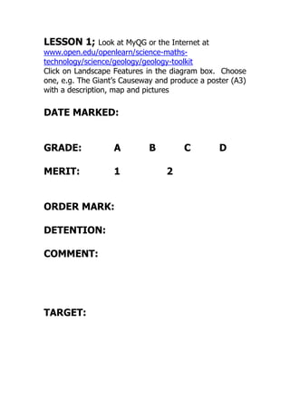 LESSON 1; Look at MyQG or the Internet at
www.open.edu/openlearn/science-maths-
technology/science/geology/geology-toolkit
Click on Landscape Features in the diagram box. Choose
one, e.g. The Giant’s Causeway and produce a poster (A3)
with a description, map and pictures
DATE MARKED:
GRADE: A B C D
MERIT: 1 2
ORDER MARK:
DETENTION:
COMMENT:
TARGET:
 