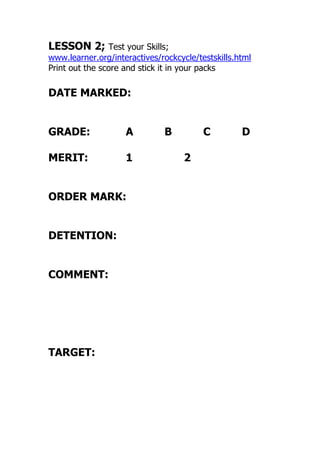 LESSON 2; Test your Skills;
www.learner.org/interactives/rockcycle/testskills.html
Print out the score and stick it in your packs
DATE MARKED:
GRADE: A B C D
MERIT: 1 2
ORDER MARK:
DETENTION:
COMMENT:
TARGET:
 