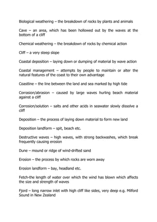 Biological weathering – the breakdown of rocks by plants and animals
Cave – an area, which has been hollowed out by the waves at the
bottom of a cliff
Chemical weathering – the breakdown of rocks by chemical action
Cliff – a very steep slope
Coastal deposition – laying down or dumping of material by wave action
Coastal management – attempts by people to maintain or alter the
natural features of the coast to their own advantage
Coastline – the line between the land and sea marked by high tide
Corrasion/abrasion – caused by large waves hurling beach material
against a cliff
Corrosion/solution – salts and other acids in seawater slowly dissolve a
cliff
Deposition – the process of laying down material to form new land
Deposition landform – spit, beach etc.
Destructive waves – high waves, with strong backwashes, which break
frequently causing erosion
Dune – mound or ridge of wind-drifted sand
Erosion – the process by which rocks are worn away
Erosion landform – bay, headland etc.
Fetch-the length of water over which the wind has blown which affects
the size and strength of waves
Fjord – long narrow inlet with high cliff like sides, very deep e.g. Milford
Sound in New Zealand
 