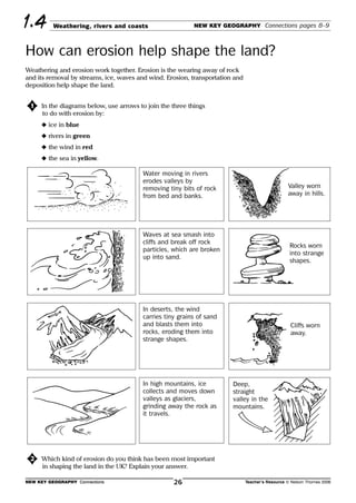 Weathering, rivers and coasts NEW KEY GEOGRAPHY Connections pages 8–9
How can erosion help shape the land?
1.4
Weathering and erosion work together. Erosion is the wearing away of rock
and its removal by streams, ice, waves and wind. Erosion, transportation and
deposition help shape the land.
១2 Which kind of erosion do you think has been most important
in shaping the land in the UK? Explain your answer.
NEW KEY GEOGRAPHY Connections Teacher’s Resource © Nelson Thornes 200626
១1 In the diagrams below, use arrows to join the three things
to do with erosion by:
N ice in blue
N rivers in green
N the wind in red
N the sea in yellow.
Water moving in rivers
erodes valleys by
removing tiny bits of rock
from bed and banks.
Waves at sea smash into
cliffs and break off rock
particles, which are broken
up into sand.
In deserts, the wind
carries tiny grains of sand
and blasts them into
rocks, eroding them into
strange shapes.
In high mountains, ice
collects and moves down
valleys as glaciers,
grinding away the rock as
it travels.
Valley worn
away in hills.
Rocks worn
into strange
shapes.
Cliffs worn
away.
Deep,
straight
valley in the
mountains.
 